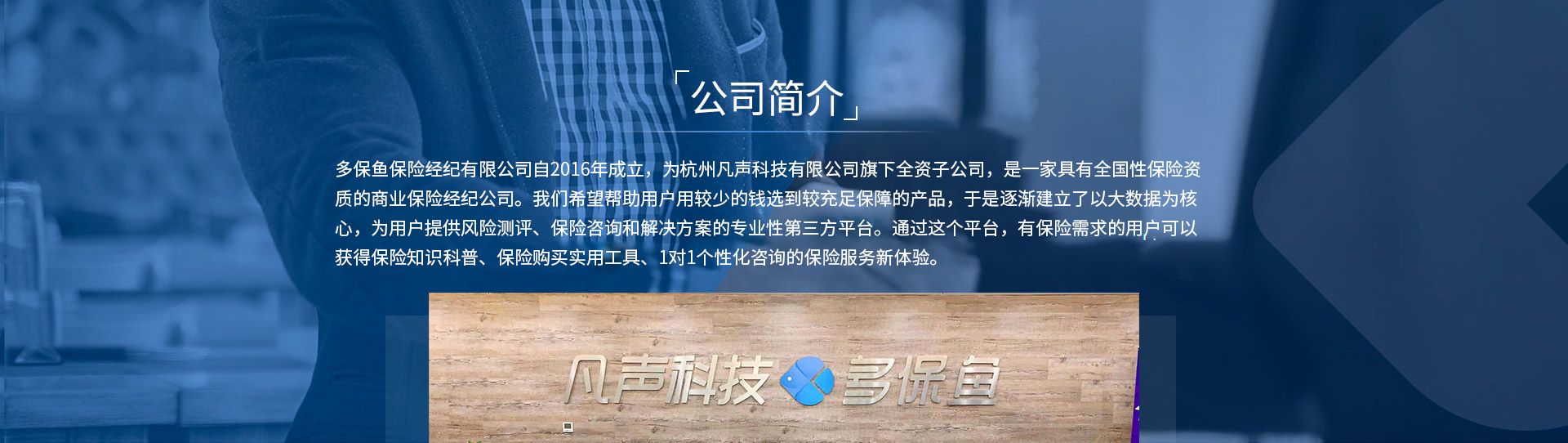 多保魚(yú)保險經(jīng)紀有限公司自2016年成立，為杭州凡聲科技有限公司旗下全資子公司，是一家具有全國性保險資質(zhì)的商業(yè)保險經(jīng)紀公司。我們希望幫助用戶(hù)用較少的錢(qián)選到較充足保障的產(chǎn)品，于是逐漸建立了以大數據為核心，為用戶(hù)提供風(fēng)險測評、保險咨詢(xún)和解決方案的專(zhuān)業(yè)性第三方平臺。通過(guò)這個(gè)平臺，有保險需求的用戶(hù)可以獲得保險知識科普、保險購買(mǎi)實(shí)用工具、1對1個(gè)性化咨詢(xún)的保險服務(wù)新體驗。