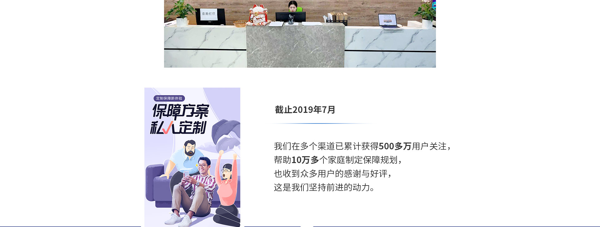 截止2019年7月，我們在多個(gè)渠道已累計獲得500多萬(wàn)用戶(hù)關(guān)注，幫助10萬(wàn)多個(gè)家庭制定保障規劃，也收到眾多用戶(hù)的感謝與好評，這是我們堅持前進(jìn)的動(dòng)力。